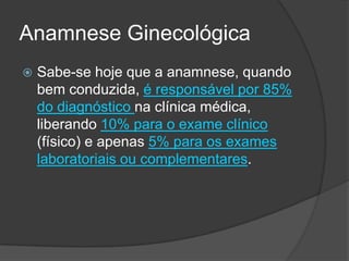 Anamnese Ginecológica


Sabe-se hoje que a anamnese, quando
bem conduzida, é responsável por 85%
do diagnóstico na clínica médica,
liberando 10% para o exame clínico
(físico) e apenas 5% para os exames
laboratoriais ou complementares.

 