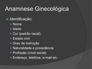 Anamnese Ginecológica


Identificação:
 Nome
 Idade
 Cor (padrão racial)
 Estado civil
 Grau de instrução
 Naturalidade e procedência
 Profissão (nível social)
 Endereço, telefone, e-mail etc.

 