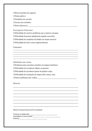 oBreves períodos de cegueira
oPerda auditiva
oZumbidos nos ouvidos
oEscuta sons estranhos
oDores (descreva) _____________________________________________________
Preocupações Intelectuais
oDificuldade de resolver problemas que a maioria consegue
oDificuldade de pensar rapidamente quando necessário
oDificuldade de completar atividades em tempo razoável
oDificuldade de fazer coisas seqüencialmente
Linguagem
______________________________________________________________________
______________________________________________________________________
______________________________________________________________________
______________________________________________________________________
______________________________________________________________________
Habilidades não verbais
oProblemas para encontrar caminhos em lugares familiares
oDificuldade de reconhecer objetos ou pessoas
oDificuldade de reconhecer partes do próprio corpo
oDificuldade de orientação do tempo (dias, meses, ano)
oOutros problemas não verbais __________________________________________
Memória
_______________________________________
_______________________________________
_______________________________________
_______________________________________
_______________________________________
_______________________________________
_______________________________________
Humor/Comportamento/Personalidade
Tristeza ou depressão ______ ______ _____ ___________
Ansiedade ou nervosismo ______ ______ _____ ___________
Estresse ______ ______ _____ ___________
 