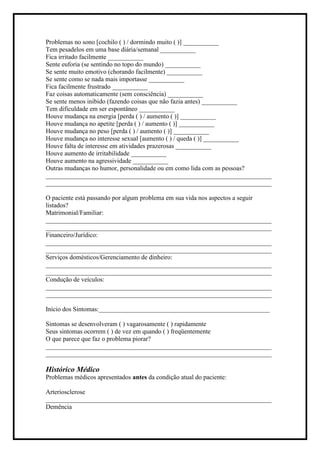 Problemas no sono [cochilo ( ) / dormindo muito ( )] ___________
Tem pesadelos em uma base diária/semanal ___________
Fica irritado facilmente ___________
Sente euforia (se sentindo no topo do mundo) ___________
Se sente muito emotivo (chorando facilmente) ___________
Se sente como se nada mais importasse ___________
Fica facilmente frustrado ___________
Faz coisas automaticamente (sem consciência) ___________
Se sente menos inibido (fazendo coisas que não fazia antes) ___________
Tem dificuldade em ser espontâneo ___________
Houve mudança na energia [perda ( ) / aumento ( )] ___________
Houve mudança no apetite [perda ( ) / aumento ( )] ___________
Houve mudança no peso [perda ( ) / aumento ( )] ___________
Houve mudança no interesse sexual [aumento ( ) / queda ( )] ___________
Houve falta de interesse em atividades prazerosas ___________
Houve aumento de irritabilidade ___________
Houve aumento na agressividade ___________
Outras mudanças no humor, personalidade ou em como lida com as pessoas?
______________________________________________________________________
______________________________________________________________________
O paciente está passando por algum problema em sua vida nos aspectos a seguir
listados?
Matrimonial/Familiar:
______________________________________________________________________
______________________________________________________________________
Financeiro/Jurídico:
______________________________________________________________________
______________________________________________________________________
Serviços domésticos/Gerenciamento de dinheiro:
______________________________________________________________________
______________________________________________________________________
Condução de veículos:
______________________________________________________________________
______________________________________________________________________
Início dos Sintomas:_____________________________________________________
Sintomas se desenvolveram ( ) vagarosamente ( ) rapidamente
Seus sintomas ocorrem ( ) de vez em quando ( ) freqüentemente
O que parece que faz o problema piorar?
______________________________________________________________________
______________________________________________________________________
Histórico Médico
Problemas médicos apresentados antes da condição atual do paciente:
Arteriosclerose
______________________________________________________________________
Demência
 
