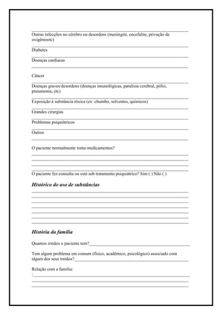 ______________________________________________________________________
Outras infecções no cérebro ou desordens (meningite, encefalite, privação de
oxigênioetc)
______________________________________________________________________
Diabetes
______________________________________________________________________
Doenças cardíacas
______________________________________________________________________
Câncer
______________________________________________________________________
Doenças graves/desordens (doenças imunológicas, paralisia cerebral, pólio,
pneumonia, etc)
______________________________________________________________________
Exposição à substância tóxica (ex: chumbo, solventes, químicos)
______________________________________________________________________
Grandes cirurgias
______________________________________________________________________
Problemas psiquiátricos
______________________________________________________________________
Outros
______________________________________________________________________
O paciente normalmente toma medicamentos?
______________________________________________________________________
______________________________________________________________________
______________________________________________________________________
______________________________________________________________________
O paciente fez consulta ou está sob tratamento psiquiátrico? Sim ( ) Não ( )
Histórico do uso de substâncias
______________________________________________________________________
______________________________________________________________________
______________________________________________________________________
______________________________________________________________________
______________________________________________________________________
______________________________________________________________________
______________________________________________________________________
História da família
Quantos irmãos o paciente tem?_____________________________________________
Tem algum problema em comum (físico, acadêmico, psicológico) associado com
algum dos seus irmãos?___________________________________________________
Relação com a família:
:______________________________________________________________________
______________________________________________________________________
______________________________________________________________________
 