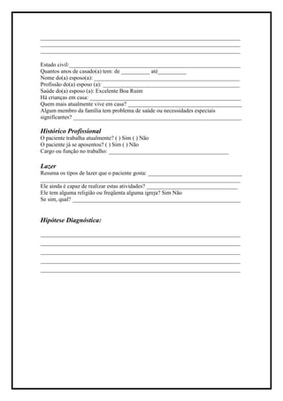 ______________________________________________________________________
______________________________________________________________________
______________________________________________________________________
Estado civil:____________________________________________________________
Quantos anos de casado(a) tem: de __________ até__________
Nome do(a) esposo(a): ___________________________________________________
Profissão do(a) esposo (a): ________________________________________________
Saúde do(a) esposo (a): Excelente Boa Ruim
Há crianças em casa: _____________________________________________________
Quem mais atualmente vive em casa? ________________________________________
Algum membro da família tem problema de saúde ou necessidades especiais
significantes? ___________________________________________________________
Histórico Profissional
O paciente trabalha atualmente? ( ) Sim ( ) Não
O paciente já se aposentou? ( ) Sim ( ) Não
Cargo ou função no trabalho: __________________________________________
Lazer
Resuma os tipos de lazer que o paciente gosta: _________________________________
______________________________________________________________________
Ele ainda é capaz de realizar estas atividades? ________________________________
Ele tem alguma religião ou freqüenta alguma igreja? Sim Não
Se sim, qual? ___________________________________________________________
Hipótese Diagnóstica:
____________________________________________________________
____________________________________________________________
____________________________________________________________
____________________________________________________________
____________________________________________________________
 