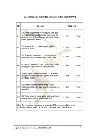 Questionário de Prontidão para Atividade Física (Q-PAF)



    Nº                      Questão                          Resposta


       Seu médico já mencionou alguma vez que
       você possui um problema do coração e lhe
    01                                                  ( ) Sim     ( ) Não
       recomendou que só fizesse atividade física
       sob supervisão médica?


         Você sente dor no tórax quando realiza
    02                                                  ( ) Sim     ( ) Não
         atividade física?


         Você sentiu dor no tórax quando estava
    03                                                  ( ) Sim     ( ) Não
         realizando atividade física no último mês?


         Já perdeu o equilíbrio por causa de tonturas
    04                                                  ( ) Sim     ( ) Não
         ou alguma vez perdeu a consciência?


       Possui algum problema ósseo ou articular
    05 que poderia ser agravado com a prática de        ( ) Sim     ( ) Não
       atividade física?


       Seu médico está prescrevendo uso de
    06 medicamentos para sua pressão arterial ou        ( ) Sim     ( ) Não
       coração?


         Conhece alguma outra razão pela qual você
    07                                                  ( ) Sim     ( ) Não
         não deveria praticar atividade física


    Obs: Se houver ao menos uma resposta SIM é recomendável uma
    avaliação médica antes de iniciar a prática de exercícios físicos




Jorge Luiz dos Santos de Souza CREF 02/RS 7731                            3
 
