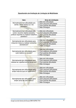 Questionário de Avaliação de Limitação da Mobilidade



                 Item                              Grau de Limitação
                                          ( )Não tem dificuldade
  Normalmente tem dificuldade pra
                                          ( )Tem pequena dificuldade
    sentar, tomar banho ou ir ao
                                          ( )Tem grande dificuldade
              banheiro?
                                          ( )Não consegue

  Normalmente tem dificuldade pra         ( )Não tem dificuldade
  correr, levantar objetos pesados,       ( )Tem pequena dificuldade
praticar esportes ou realizar trabalhos   ( )Tem grande dificuldade
              pesados?                    ( )Não consegue

                                          ( )Não tem dificuldade
 Normalmente tem dificuldade para
                                          ( )Tem pequena dificuldade
empurrar mesa ou realizar consertos
                                          ( )Tem grande dificuldade
          domésticos?
                                          ( ) Não consegue

                                          ( )Não tem dificuldade
  Normalmente tem dificuldade para        ( )Tem pequena dificuldade
      subir ladeira ou escada?            ( )Tem grande dificuldade
                                          ( )Não consegue

                                          ( )Não tem dificuldade
 Normalmente tem dificuldade para         ( )Tem pequena dificuldade
abaixar-se, ajoelhar-se ou curvar-se?     ( )Tem grande dificuldade
                                          ( )Não consegue

                                          ( )Não tem dificuldade
 Normalmente tem dificuldade para         ( )Tem pequena dificuldade
 andar mais do que um quilômetro?         ( )Tem grande dificuldade
                                          ( )Não consegue

                                          ( )Não tem dificuldade
  Normalmente tem dificuldade para        ( )Tem pequena dificuldade
    andar cerca de cem metros?            ( )Tem grande dificuldade
                                          ( )Não consegue




Jorge Luiz dos Santos de Souza CREF 02/RS 7731                         4
 