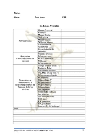 Nome:

Idade:                  Data teste:                     ESF:



                              Medidas e Avalições

                            Massa Corporal:
                            Estatura:
                            Massa Gorda:
                            % Gordura
                            Massa Magra:
       Antropometria
                            % Massa Magra:
                            Circunferência
                            Abdominal:
                            Circunferência de
                            pescoço:
                            Pressão arterial:
      Respostas             FC de repouso:
  Cardiovasculares de       FCmáx estimada:
        repouso             FC basal:
                            FC de reserva:
                            Tempo total do teste:
                            Distância Total:
                            Velocidade máxima:
                            VO2 Máx (ml.kg-1min-1):
                            FC repouso pré-teste:
                            FC máxima:
     Respostas de           FC pós-teste 1’:
    desempenho e            FC pós-teste 2’:
 cardiorrespiratórias ao    FC pós-teste 3’:
   Teste de Esforço         FC pós-teste:
         Máximo             Lac. repouso:
                            Velocidade no LLac:
                            Lac Máximo:
                            Lac Recuperação:
                            SSE máx:
                            P.A. pré-teste:
                            P.A. pós-teste:
                            Interrupção do teste por:
Obs:




Jorge Luiz dos Santos de Souza CREF 02/RS 7731                 5
 