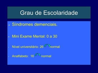 Grau de Escolaridade
 Síndromes demenciais.
 Mini Exame Mental: 0 a 30
• Nível universitário: 26 normal
• Analfabeto: 16 normal
 