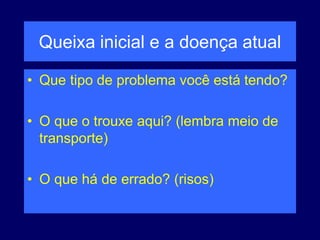 Queixa inicial e a doença atual
• Que tipo de problema você está tendo?
• O que o trouxe aqui? (lembra meio de
transporte)
• O que há de errado? (risos)
 