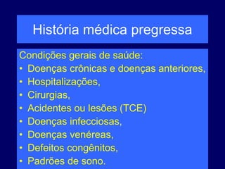 História médica pregressa
Condições gerais de saúde:
• Doenças crônicas e doenças anteriores,
• Hospitalizações,
• Cirurgias,
• Acidentes ou lesões (TCE)
• Doenças infecciosas,
• Doenças venéreas,
• Defeitos congênitos,
• Padrões de sono.
 