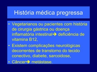 História médica pregressa
• Vegetarianos ou pacientes com história
de cirurgia gástrica ou doença
inflamatória intestinal deficiência de
vitamina B12,
• Existem complicações neurológicas
decorrentes de transtorno do tecido
conectivo, diabete, sarcoidose,
• Câncer metástase.
 
