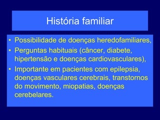História familiar
• Possibilidade de doenças heredofamiliares,
• Perguntas habituais (câncer, diabete,
hipertensão e doenças cardiovasculares),
• Importante em pacientes com epilepsia,
doenças vasculares cerebrais, transtornos
do movimento, miopatias, doenças
cerebelares.
 