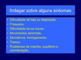 Indagar sobre alguns sintomas
• Dificuldade de fala ou deglutição,
• Fraqueza,
• Dificuldade de se mover,
• Movimentos anormais,
• Dormência, formigamento,
• Tremor,
• Problemas de marcha, equilíbrio e
coordenação,
 