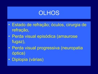 OLHOS
• Estado de refração; óculos, cirurgia de
refração,
• Perda visual episódica (amaurose
fugaz),
• Perda visual progressiva (neuropatia
óptica)
• Diplopia (várias)
 
