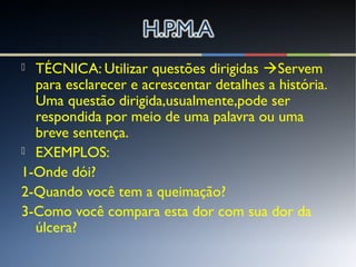  TÉCNICA: Utilizar questões dirigidas Servem
para esclarecer e acrescentar detalhes a história.
Uma questão dirigida,usualmente,pode ser
respondida por meio de uma palavra ou uma
breve sentença.
 EXEMPLOS:
1-Onde dói?
2-Quando você tem a queimação?
3-Como você compara esta dor com sua dor da
úlcera?
 