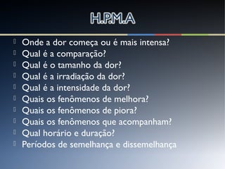  Onde a dor começa ou é mais intensa?
 Qual é a comparação?
 Qual é o tamanho da dor?
 Qual é a irradiação da dor?
 Qual é a intensidade da dor?
 Quais os fenômenos de melhora?
 Quais os fenômenos de piora?
 Quais os fenômenos que acompanham?
 Qual horário e duração?
 Períodos de semelhança e dissemelhança
 