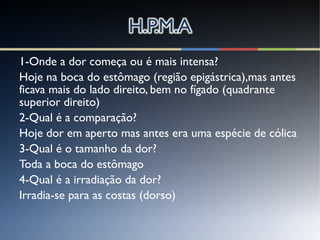 1-Onde a dor começa ou é mais intensa?
Hoje na boca do estômago (região epigástrica),mas antes
ficava mais do lado direito, bem no fígado (quadrante
superior direito)
2-Qual é a comparação?
Hoje dor em aperto mas antes era uma espécie de cólica
3-Qual é o tamanho da dor?
Toda a boca do estômago
4-Qual é a irradiação da dor?
Irradia-se para as costas (dorso)
 