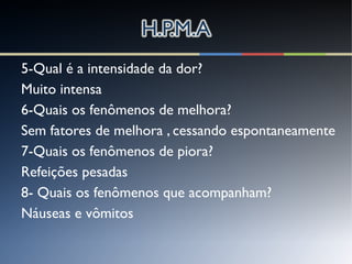 5-Qual é a intensidade da dor?
Muito intensa
6-Quais os fenômenos de melhora?
Sem fatores de melhora , cessando espontaneamente
7-Quais os fenômenos de piora?
Refeições pesadas
8- Quais os fenômenos que acompanham?
Náuseas e vômitos
 