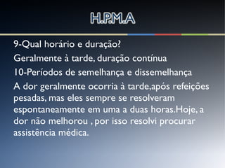 9-Qual horário e duração?
Geralmente à tarde, duração contínua
10-Períodos de semelhança e dissemelhança
A dor geralmente ocorria à tarde,após refeições
pesadas, mas eles sempre se resolveram
espontaneamente em uma a duas horas.Hoje, a
dor não melhorou , por isso resolvi procurar
assistência médica.
 