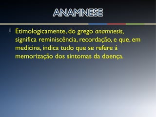  Etimologicamente, do grego anamnesis,
significa reminiscência, recordação, e que, em
medicina, indica tudo que se refere á
memorização dos sintomas da doença.
 