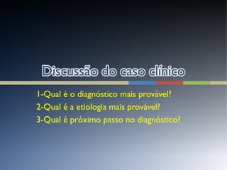 1-Qual é o diagnóstico mais provável?
2-Qual é a etiologia mais provável?
3-Qual é próximo passo no diagnóstico?
 