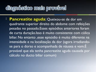  Pancreatite agudaPancreatite aguda: Queixou-se de dor em
quadrante superior direito do abdome com refeições
pesadas no passado.Esses episódios anteriores foram
de curta duração.Isso é muito consistente com cólica
biliar. No entanto ,esse episódio é muito diferente na
intensidade e na localização da dor (agora irradiando-
se para o dorso e acompanhada de náusea e vom.É
provável que ela tenha pancreatite aguda causada por
cálculo no ducto biliar comum)
 