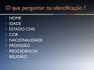 O que perguntar na identificação ?O que perguntar na identificação ?
 NOME
 IDADE
 ESTADO CIVIL
 COR
 NACIONALIDADE
 PROFISSÃO
 PROCEDENCIA
 RELIGIÃO
 