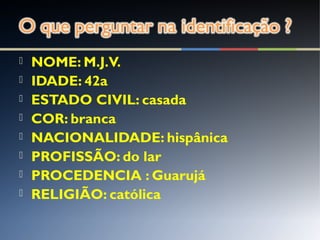  NOME: M.J.V.
 IDADE: 42a
 ESTADO CIVIL: casada
 COR: branca
 NACIONALIDADE: hispânica
 PROFISSÃO: do lar
 PROCEDENCIA : Guarujá
 RELIGIÃO: católica
 