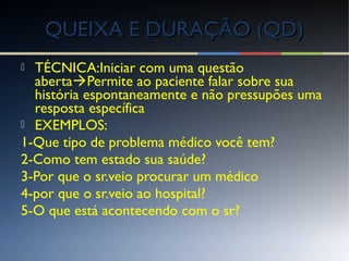  TÉCNICA:Iniciar com uma questão
abertaPermite ao paciente falar sobre sua
história espontaneamente e não pressupões uma
resposta específica
 EXEMPLOS:
1-Que tipo de problema médico você tem?
2-Como tem estado sua saúde?
3-Por que o sr.veio procurar um médico
4-por que o sr.veio ao hospital?
5-O que está acontecendo com o sr?
QUEIXA E DURAÇÃO (QD)QUEIXA E DURAÇÃO (QD)
 