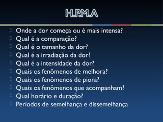  Onde a dor começa ou é mais intensa?
 Qual é a comparação?
 Qual é o tamanho da dor?
 Qual é a irradiação da dor?
 Qual é a intensidade da dor?
 Quais os fenômenos de melhora?
 Quais os fenômenos de piora?
 Quais os fenômenos que acompanham?
 Qual horário e duração?
 Períodos de semelhança e dissemelhança
 