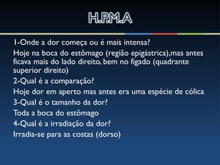 1-Onde a dor começa ou é mais intensa?
Hoje na boca do estômago (região epigástrica),mas antes
ficava mais do lado direito, bem no fígado (quadrante
superior direito)
2-Qual é a comparação?
Hoje dor em aperto mas antes era uma espécie de cólica
3-Qual é o tamanho da dor?
Toda a boca do estômago
4-Qual é a irradiação da dor?
Irradia-se para as costas (dorso)
 