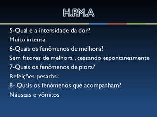 5-Qual é a intensidade da dor?
Muito intensa
6-Quais os fenômenos de melhora?
Sem fatores de melhora , cessando espontaneamente
7-Quais os fenômenos de piora?
Refeições pesadas
8- Quais os fenômenos que acompanham?
Náuseas e vômitos
 