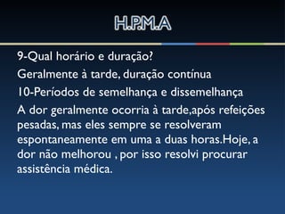9-Qual horário e duração?
Geralmente à tarde, duração contínua
10-Períodos de semelhança e dissemelhança
A dor geralmente ocorria à tarde,após refeições
pesadas, mas eles sempre se resolveram
espontaneamente em uma a duas horas.Hoje, a
dor não melhorou , por isso resolvi procurar
assistência médica.
 