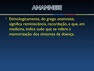  Etimologicamente, do grego anamnesis,
significa reminiscência, recordação, e que, em
medicina, indica tudo que se refere á
memorização dos sintomas da doença.
 