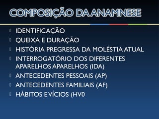  IDENTIFICAÇÃO
 QUEIXA E DURAÇÃO
 HISTÓRIA PREGRESSA DA MOLÉSTIA ATUAL
 INTERROGATÓRIO DOS DIFERENTES
APARELHOS APARELHOS (IDA)
 ANTECEDENTES PESSOAIS (AP)
 ANTECEDENTES FAMILIAIS (AF)
 HÁBITOS EVÍCIOS (HV0
 