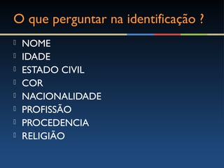 O que perguntar na identificação ?O que perguntar na identificação ?
 NOME
 IDADE
 ESTADO CIVIL
 COR
 NACIONALIDADE
 PROFISSÃO
 PROCEDENCIA
 RELIGIÃO
 
