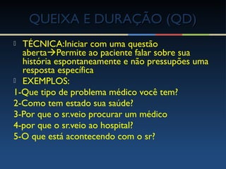  TÉCNICA:Iniciar com uma questão
abertaPermite ao paciente falar sobre sua
história espontaneamente e não pressupões uma
resposta específica
 EXEMPLOS:
1-Que tipo de problema médico você tem?
2-Como tem estado sua saúde?
3-Por que o sr.veio procurar um médico
4-por que o sr.veio ao hospital?
5-O que está acontecendo com o sr?
QUEIXA E DURAÇÃO (QD)QUEIXA E DURAÇÃO (QD)
 