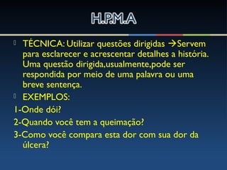  TÉCNICA: Utilizar questões dirigidas Servem
para esclarecer e acrescentar detalhes a história.
Uma questão dirigida,usualmente,pode ser
respondida por meio de uma palavra ou uma
breve sentença.
 EXEMPLOS:
1-Onde dói?
2-Quando você tem a queimação?
3-Como você compara esta dor com sua dor da
úlcera?
 