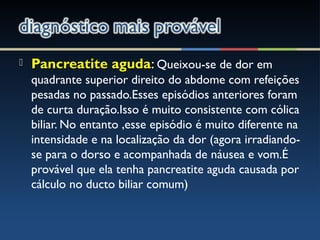  Pancreatite agudaPancreatite aguda: Queixou-se de dor em
quadrante superior direito do abdome com refeições
pesadas no passado.Esses episódios anteriores foram
de curta duração.Isso é muito consistente com cólica
biliar. No entanto ,esse episódio é muito diferente na
intensidade e na localização da dor (agora irradiando-
se para o dorso e acompanhada de náusea e vom.É
provável que ela tenha pancreatite aguda causada por
cálculo no ducto biliar comum)
 