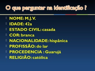  NOME: M.J.V.
 IDADE: 42a
 ESTADO CIVIL: casada
 COR: branca
 NACIONALIDADE: hispânica
 PROFISSÃO: do lar
 PROCEDENCIA : Guarujá
 RELIGIÃO: católica
 