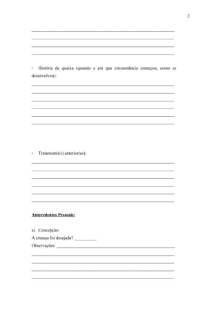 ________________________________________________________________
________________________________________________________________
________________________________________________________________
________________________________________________________________
- História de queixa (quando e em que circunstância começou, como se
desenvolveu):
________________________________________________________________
________________________________________________________________
________________________________________________________________
________________________________________________________________
________________________________________________________________
________________________________________________________________
- Tratamento(s) anterior(es):
________________________________________________________________
________________________________________________________________
________________________________________________________________
________________________________________________________________
________________________________________________________________
________________________________________________________________
Antecedentes Pessoais:
a) Concepção:
A criança foi desejada? __________
Observações: _____________________________________________________
________________________________________________________________
________________________________________________________________
________________________________________________________________
________________________________________________________________
2
 