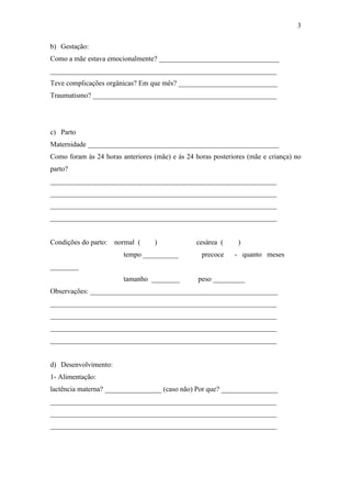 b) Gestação:
Como a mãe estava emocionalmente? __________________________________
________________________________________________________________
Teve complicações orgânicas? Em que mês? ____________________________
Traumatismo? ____________________________________________________
c) Parto
Maternidade ______________________________________________________
Como foram às 24 horas anteriores (mãe) e às 24 horas posteriores (mãe e criança) no
parto?
________________________________________________________________
________________________________________________________________
________________________________________________________________
________________________________________________________________
Condições do parto: normal ( ) cesárea ( )
tempo __________ precoce - quanto meses
________
tamanho ________ peso _________
Observações: _____________________________________________________
________________________________________________________________
________________________________________________________________
________________________________________________________________
________________________________________________________________
d) Desenvolvimento:
1- Alimentação:
lactência materna? ________________ (caso não) Por que? ________________
________________________________________________________________
________________________________________________________________
________________________________________________________________
3
 