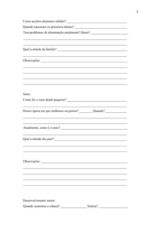 Como aceitou alimentos sólidos? _____________________________________
Quando nasceram os primeiros dentes? ________________________________
Tem problemas de alimentação atualmente? Quais? _______________________
________________________________________________________________
________________________________________________________________
Qual a atitude da família? ___________________________________________
________________________________________________________________
Observações: _____________________________________________________
________________________________________________________________
________________________________________________________________
________________________________________________________________
________________________________________________________________
Sono:
Como foi o sono desde pequeno? _____________________________________
________________________________________________________________
Houve época em que melhorou ou piorou? ________ Quando? _____________
________________________________________________________________
________________________________________________________________
Atualmente, como é o sono? _________________________________________
________________________________________________________________
Qual a atitude dos pais? ____________________________________________
________________________________________________________________
________________________________________________________________
Observações: _____________________________________________________
________________________________________________________________
________________________________________________________________
________________________________________________________________
________________________________________________________________
Desenvolvimento motor:
Quando sustentou a cabeça? ________________ Sentou? __________________
4
 
