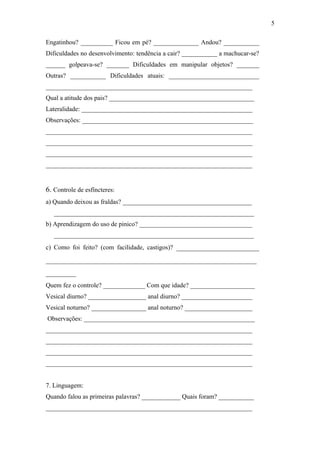Engatinhou? __________ Ficou em pé? ______________ Andou? ___________
Dificuldades no desenvolvimento: tendência a cair? ___________ a machucar-se?
______ golpeava-se? _______ Dificuldades em manipular objetos? _______
Outras? ___________ Dificuldades atuais: ____________________________
________________________________________________________________
Qual a atitude dos pais? _____________________________________________
Lateralidade: _____________________________________________________
Observações: _____________________________________________________
________________________________________________________________
________________________________________________________________
________________________________________________________________
________________________________________________________________
6. Controle de esfíncteres:
a) Quando deixou as fraldas? ________________________________________
______________________________________________________________
b) Aprendizagem do uso de pinico? ___________________________________
______________________________________________________________
c) Como foi feito? (com facilidade, castigos)? ______________________
________________________________________________________
________
Quem fez o controle? _____________ Com que idade? ____________________
Vesical diurno? __________________ anal diurno? ______________________
Vesical noturno? _________________ anal noturno? _____________________
Observações: _____________________________________________________
________________________________________________________________
________________________________________________________________
________________________________________________________________
________________________________________________________________
7. Linguagem:
Quando falou as primeiras palavras? ____________ Quais foram? ___________
________________________________________________________________
5
 