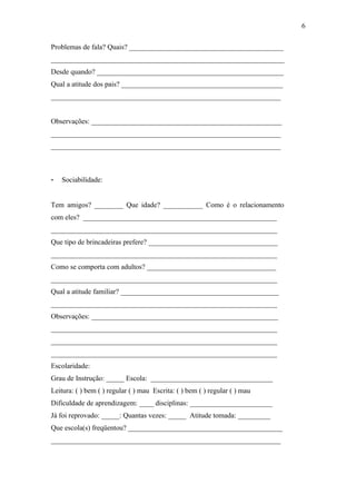 Problemas de fala? Quais? ___________________________________________
_________________________________________________________________
Desde quando? ____________________________________________________
Qual a atitude dos pais? _____________________________________________
________________________________________________________________
Observações: _____________________________________________________
________________________________________________________________
________________________________________________________________
- Sociabilidade:
Tem amigos? ________ Que idade? ___________ Como é o relacionamento
com eles? ______________________________________________________
_______________________________________________________________
Que tipo de brincadeiras prefere? ____________________________________
_______________________________________________________________
Como se comporta com adultos? ____________________________________
_______________________________________________________________
Qual a atitude familiar? ____________________________________________
_______________________________________________________________
Observações: ____________________________________________________
_______________________________________________________________
_______________________________________________________________
_______________________________________________________________
Escolaridade:
Grau de Instrução: _____ Escola: __________________________________
Leitura: ( ) bem ( ) regular ( ) mau Escrita: ( ) bem ( ) regular ( ) mau
Dificuldade de aprendizagem: ____ disciplinas: _______________________
Já foi reprovado: _____: Quantas vezes: _____ Atitude tomada: _________
Que escola(s) freqüentou? ___________________________________________
________________________________________________________________
6
 