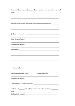 Com que idade ingressou?_______ Teve problemas em se adaptar à escola?
Quais?
________________________________________________________________
________________________________________________________________
Apresentou dificuldades atualmente, quando ao rendimento escolar? _________
________________________________________________________________
________________________________________________________________
________________________________________________________________
Qual o comportamento? ____________________________________________
________________________________________________________________
O que diz a professora? _____________________________________________
________________________________________________________________
Qual a atitude dos pais? _____________________________________________
________________________________________________________________
Observações: _____________________________________________________
________________________________________________________________
________________________________________________________________
________________________________________________________________
________________________________________________________________
- Sexualidade:
Manifesta curiosidade sexual? __________ Que pergunta faz? _____________
_______________________________________________________________
Qual a atitude dos pais?____________________________________________
_______________________________________________________________
Teve orientação? Por parte de quem? _________________________________
_______________________________________________________________
Masturba-se? _______ Brincadeiras sexuais com outras crianças? __________
Quais? _________________________________________________________
Qual a atitude dos pais? ___________________________________________
7
 