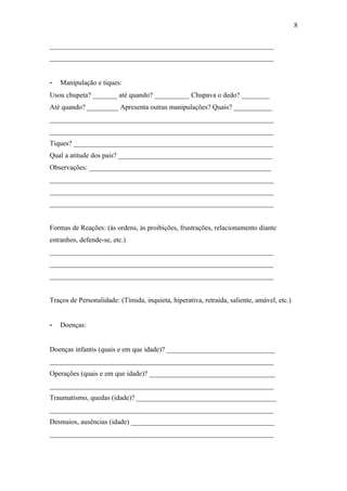 ________________________________________________________________
________________________________________________________________
- Manipulação e tiques:
Usou chupeta? _______ até quando? __________ Chupava o dedo? ________
Até quando? _________ Apresenta outras manipulações? Quais? ___________
________________________________________________________________
________________________________________________________________
Tiques? _________________________________________________________
Qual a atitude dos pais? ____________________________________________
Observações: ____________________________________________________
________________________________________________________________
________________________________________________________________
________________________________________________________________
Formas de Reações: (às ordens, às proibições, frustrações, relacionamento diante
estranhos, defende-se, etc.)
________________________________________________________________
________________________________________________________________
________________________________________________________________
Traços de Personalidade: (Tímida, inquieta, hiperativa, retraída, saliente, amável, etc.)
- Doenças:
Doenças infantis (quais e em que idade)? _______________________________
________________________________________________________________
Operações (quais e em que idade)? ____________________________________
________________________________________________________________
Traumatismo, quedas (idade)? ________________________________________
________________________________________________________________
Desmaios, ausências (idade) _________________________________________
________________________________________________________________
8
 