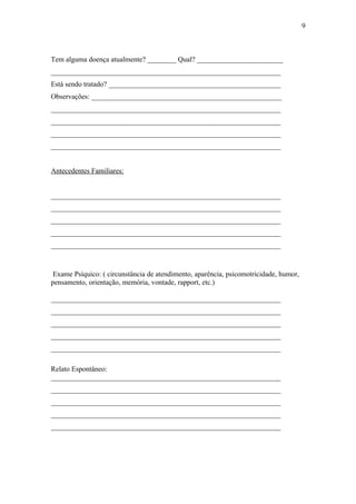 Tem alguma doença atualmente? ________ Qual? ________________________
________________________________________________________________
Está sendo tratado? ________________________________________________
Observações: _____________________________________________________
________________________________________________________________
________________________________________________________________
________________________________________________________________
________________________________________________________________
Antecedentes Familiares:
________________________________________________________________
________________________________________________________________
________________________________________________________________
________________________________________________________________
________________________________________________________________
Exame Psíquico: ( circunstância de atendimento, aparência, psicomotricidade, humor,
pensamento, orientação, memória, vontade, rapport, etc.)
________________________________________________________________
________________________________________________________________
________________________________________________________________
________________________________________________________________
________________________________________________________________
Relato Espontâneo:
________________________________________________________________
________________________________________________________________
________________________________________________________________
________________________________________________________________
________________________________________________________________
9
 