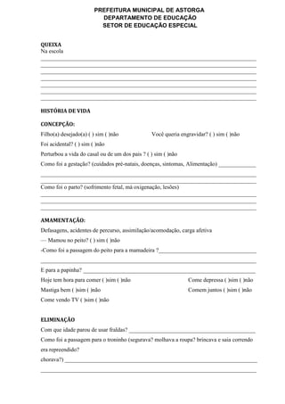 PREFEITURA MUNICIPAL DE ASTORGA
DEPARTAMENTO DE EDUCAÇÃO
SETOR DE EDUCAÇÃO ESPECIAL
QUEIXA
Na escola
___________________________________________________________________________
___________________________________________________________________________
___________________________________________________________________________
___________________________________________________________________________
___________________________________________________________________________
___________________________________________________________________________
___________________________________________________________________________
HISTÓRIA DE VIDA
CONCEPÇÃO:
Filho(a) desejado(a) ( ) sim ( )não Você queria engravidar? ( ) sim ( )não
Foi acidental? ( ) sim ( )não
Perturbou a vida do casal ou de um dos pais ? ( ) sim ( )não
Como foi a gestação? (cuidados pré-natais, doenças, sintomas, Alimentação) _____________
___________________________________________________________________________
___________________________________________________________________________
Como foi o parto? (sofrimento fetal, má oxigenação, lesões)
___________________________________________________________________________
___________________________________________________________________________
___________________________________________________________________________
AMAMENTAÇÃO:
Defasagens, acidentes de percurso, assimilação/acomodação, carga afetiva
— Mamou no peito? ( ) sim ( )não
-Como foi a passagem do peito para a mamadeira ?__________________________________
___________________________________________________________________________
E para a papinha? ____________________________________________________________
Hoje tem hora para comer ( )sim ( )não Come depressa ( )sim ( )não
Mastiga bem ( )sim ( )não Comem juntos ( )sim ( )não
Come vendo TV ( )sim ( )não
ELIMINAÇÃO
Com que idade parou de usar fraldas? ____________________________________________
Como foi a passagem para o troninho (segurava? molhava a roupa? brincava e saia correndo
era repreendido?
chorava?) ___________________________________________________________________
___________________________________________________________________________
 