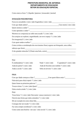 PREFEITURA MUNICIPAL DE ASTORGA
DEPARTAMENTO DE EDUCAÇÃO
SETOR DE EDUCAÇÃO ESPECIAL
Como eram as fezes ? ( )líquida ( )pastosa ( )ressecada ( )normal
EVOLUÇÃO PSICOMOTORA
Ficou no cercadinho ( )sim ( )não Engatinhou ( )sim ( )não ___________________________
Com que idade andou?_____________________________________Caía muito( ) sim ( )não
Quem ensinou a andar ? _______________________________________________________
Como aprendeu a andar ? ______________________________________________________
Mostrava-se corajoso(a) ao subir uma escada ? ( ) sim ( )não
Era corajoso ao explorar, engatinhando, um novo espaço ? ( ) sim ( )não
Era inseguro(a)? ( ) sim ( )não
Com quem andava melhor ? ____________________________________________________
Como evoluiu a coordenação dos movimentos finos( segurar um brinquedo, uma colher,
rabiscos que fazia) ____________________________________________________________
E dos grandes músculos? (Chutar uma bola, correr)__________________________________
___________________________________________________________________________
Hoje
É estabanado(a) ? ( )sim ( )não Nada ? ( )sim ( )não É agitado(a)? ( )sim ( )não
Anda de patins? ( )sim ( )não Anda de bicicleta sem rodinha ? ( )sim ( )não
Anda a cavalo ? ( )sim ( )não Sobe em árvores ? ( )sim ( )não
FALA
Com que idade começou a falar ?________________Com quem falava mais ?____________
Falava(m) para ele(a) repetir ? ( )sim ( )não
Quais foram as primeiras palavras ? ______________________________________________
Trocava letras ? ( ) sim ( )não Quais? _____________________________________________
Falava muito errado ? ( ) sim ( )não
Hoje:
Troca letras ? ( ) sim ( )não Fala muito / pouco (ansioso) ( ) sim ( )não
Fala de uma forma que todos entendem ? ( ) sim ( )não
Dê um exemplo de como ele(a) fala______________________________________________
Consegue dar um recado ? ( ) sim ( )não
Faz uma compra sozinho(a)? ( ) sim ( )não
Como conta uma história / um caso / uma novela ? ( ) sim ( )não
 