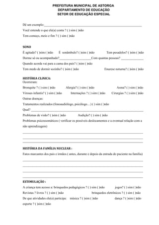 PREFEITURA MUNICIPAL DE ASTORGA
DEPARTAMENTO DE EDUCAÇÃO
SETOR DE EDUCAÇÃO ESPECIAL
Dê um exemplo:_____________________________________________________________
Você entende o que ele(a) conta ? ( ) sim ( )não
Tem começo, meio e fim ? ( ) sim ( )não
SONO
É agitado? ( )sim ( )não É sonâmbulo? ( )sim ( )não Tem pesadelos? ( )sim ( )não
Dorme só ou acompanhado?____________________Com quantas pessoas? ______________
Quando acorda vai para a cama dos pais? ( )sim ( )não
Tem medo de dormir sozinho? ( )sim ( )não Enurese noturna? ( )sim ( )não
HISTÓRIA CLíNICA:
Ocorreram:
Bronquite ? ( ) sim ( )não Alergia? ( ) sim ( )não Asma? ( ) sim ( )não
Viroses infantis? ( ) sim ( )não Internações ? ( ) sim ( )não Cirurgias ? ( ) sim ( )não
Outras doenças:
Tratamentos realizados (fonoaudiólogo, psicólogo....) ( ) sim ( )não
Qual? ______________________________________________________________________
Problemas de visão? ( )sim ( )não Audição? ( ) sim ( )não
Problemas psicossomáticos ( verificar os possíveis deslocamentos e a eventual relação com a
não aprendizagem)
___________________________________________________________________________
___________________________________________________________________________
___________________________________________________________________________
HISTÓRIA DA FAMÍLIA NUCLEAR :
Fatos marcantes dos pais e irmãos ( antes, durante e depois da entrada do paciente na família)
___________________________________________________________________________
___________________________________________________________________________
___________________________________________________________________________
___________________________________________________________________________
ESTIMULAÇÃO :
A criança tem acesso a: brinquedos pedagógicos ? ( ) sim ( )não jogos? ( ) sim ( )não
Revistas ? livros ? ( ) sim ( )não brinquedos eletrônicos ? ( ) sim ( )não
De que atividades ele(a) participa: música ? ( )sim ( )não dança ? ( )sim ( )não
esporte ? ( )sim ( )não
 
