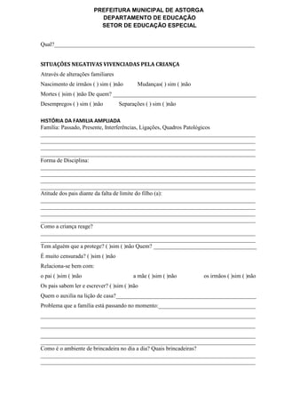 PREFEITURA MUNICIPAL DE ASTORGA
DEPARTAMENTO DE EDUCAÇÃO
SETOR DE EDUCAÇÃO ESPECIAL
Qual?______________________________________________________________________
SITUAÇÕES NEGATIVAS VIVENCIADAS PELA CRIANÇA
Através de alterações familiares
Nascimento de irmãos ( ) sim ( )não Mudanças( ) sim ( )não
Mortes ( )sim ( )não De quem? __________________________________________________
Desempregos ( ) sim ( )não Separações ( ) sim ( )não
HISTÓRIA DA FAMILIA AMPLIADA
Família: Passado, Presente, Interferências, Ligações, Quadros Patológicos
___________________________________________________________________________
___________________________________________________________________________
___________________________________________________________________________
___________________________________________________________________________
Forma de Disciplina:
___________________________________________________________________________
___________________________________________________________________________
___________________________________________________________________________
___________________________________________________________________________
Atitude dos pais diante da falta de limite do filho (a):
___________________________________________________________________________
___________________________________________________________________________
___________________________________________________________________________
___________________________________________________________________________
Como a criança reage?
___________________________________________________________________________
___________________________________________________________________________
Tem alguém que a protege? ( )sim ( )não Quem? ____________________________________
É muito censurada? ( )sim ( )não
Relaciona-se bem com:
o pai ( )sim ( )não a mãe ( )sim ( )não os irmãos ( )sim ( )não
Os pais sabem ler e escrever? ( )sim ( )não
Quem o auxilia na lição de casa?_________________________________________________
Problema que a família está passando no momento:__________________________________
___________________________________________________________________________
___________________________________________________________________________
___________________________________________________________________________
___________________________________________________________________________
Como é o ambiente de brincadeira no dia a dia? Quais brincadeiras?
___________________________________________________________________________
___________________________________________________________________________
 